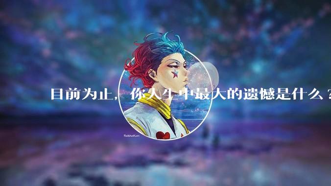 目前为止，你人生中最大的遗憾是什么?